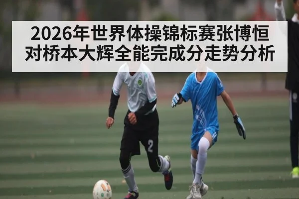 2026年世界体操锦标赛张博恒对桥本大辉全能完成分走势分析