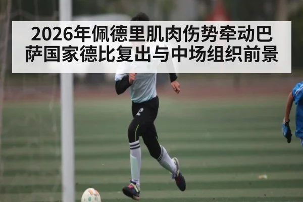 2026年佩德里肌肉伤势牵动巴萨国家德比复出与中场组织前景